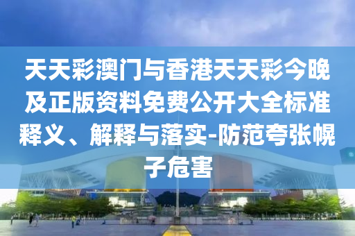 天天彩澳門與香港天天彩今晚及正版資料免費公開大全標準釋義、解釋與落實-防范夸張幌子危害